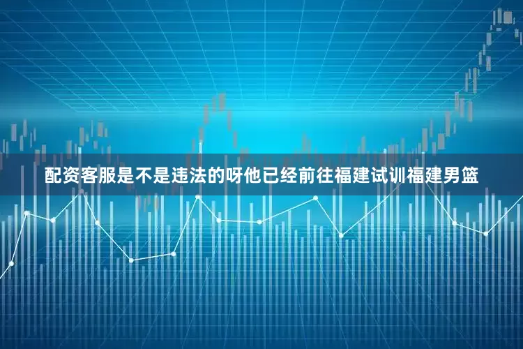 配资客服是不是违法的呀他已经前往福建试训福建男篮