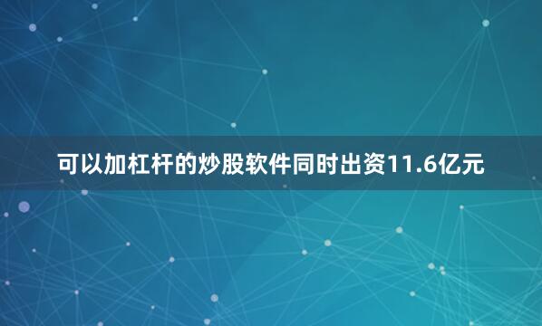 可以加杠杆的炒股软件同时出资11.6亿元