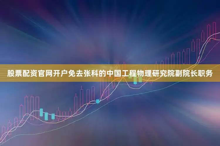 股票配资官网开户免去张科的中国工程物理研究院副院长职务