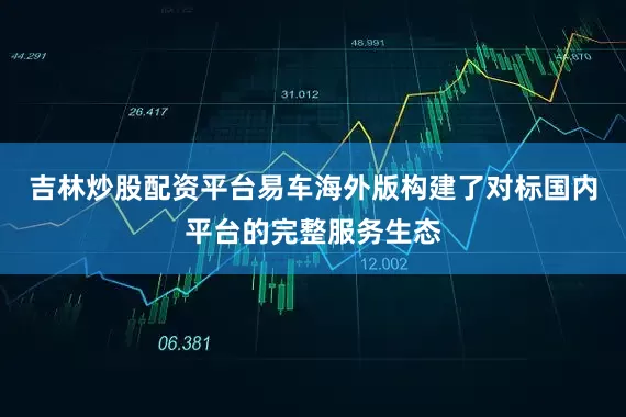 吉林炒股配资平台易车海外版构建了对标国内平台的完整服务生态