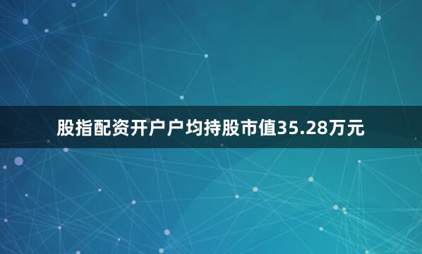 股指配资开户户均持股市值35.28万元
