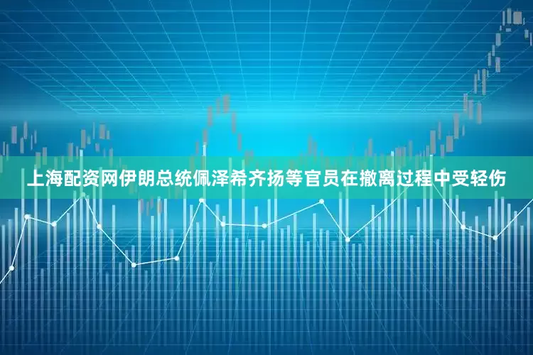 上海配资网伊朗总统佩泽希齐扬等官员在撤离过程中受轻伤