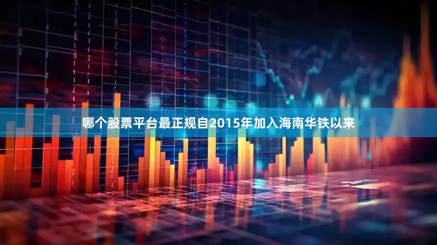 哪个股票平台最正规　　自2015年加入海南华铁以来