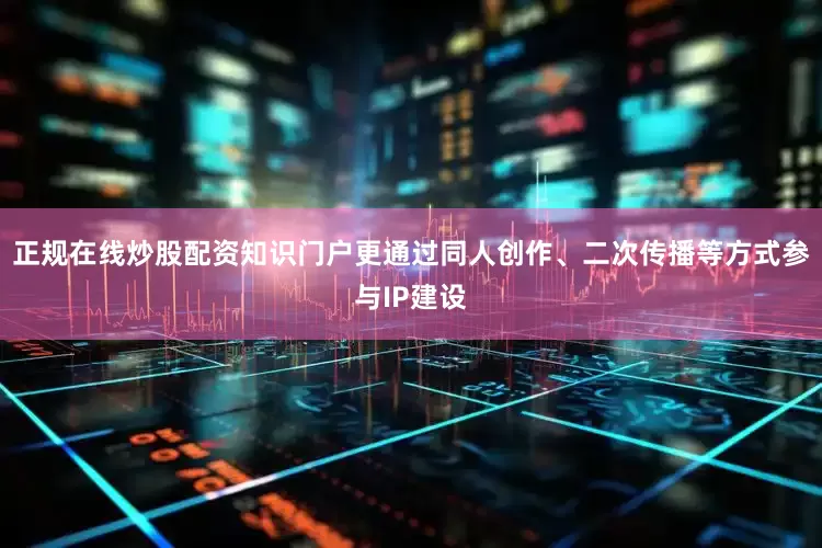 正规在线炒股配资知识门户更通过同人创作、二次传播等方式参与IP建设