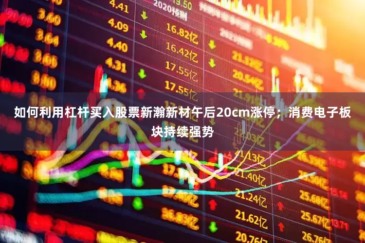 如何利用杠杆买入股票新瀚新材午后20cm涨停；消费电子板块持续强势