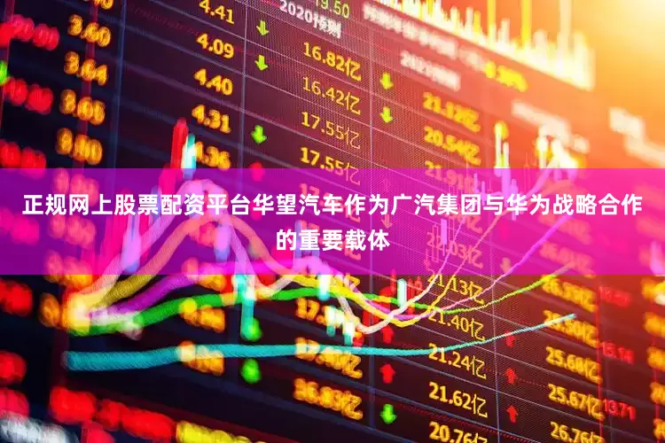 正规网上股票配资平台华望汽车作为广汽集团与华为战略合作的重要载体