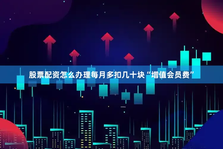 股票配资怎么办理每月多扣几十块“增值会员费”